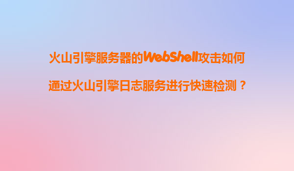 火山引擎服务器的WebShell攻击如何通过火山引擎日志服务进行快速检测？