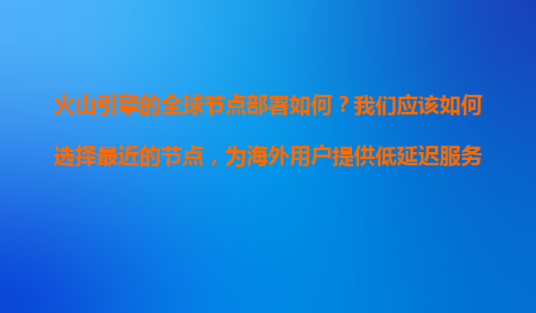 火山引擎的全球节点部署如何？我们应该如何选择最近的节点，为海外用户提供低延迟服务？