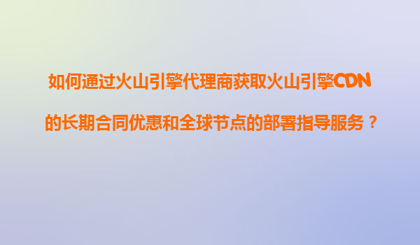 如何通过火山引擎代理商获取火山引擎CDN的长期合同优惠和全球节点的部署指导服务？