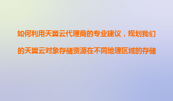 如何利用天翼云代理商的专业建议，规划我们的天翼云对象存储资源在不同地理区域的存储和分发？