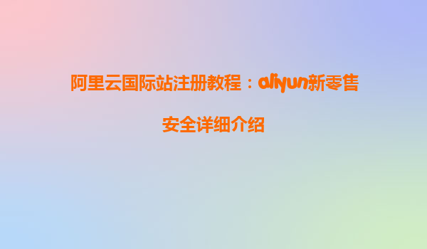 阿里云国际站注册教程：aliyun新零售安全详细介绍
