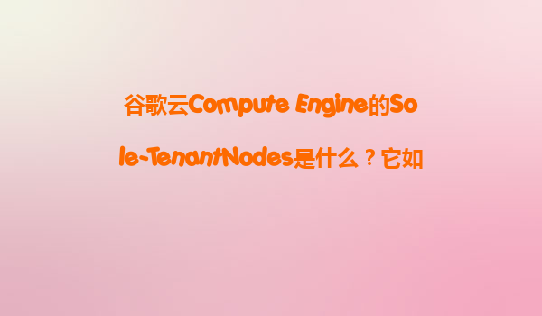 谷歌云Compute Engine的Sole-TenantNodes是什么？它如何帮助我们满足严格的授权和安全隔离要求？