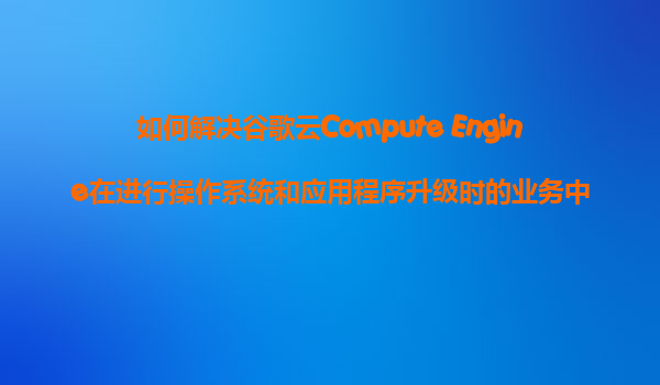 如何解决谷歌云Compute Engine在进行操作系统和应用程序升级时的业务中断问题？