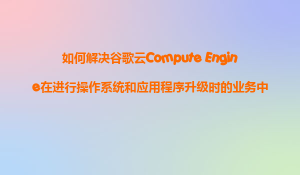 如何解决谷歌云Compute Engine在进行操作系统和应用程序升级时的业务中断问题？