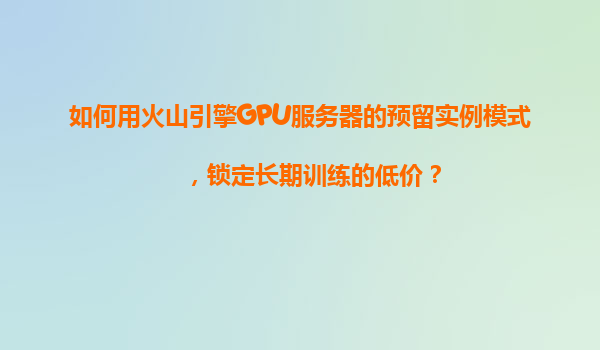 如何用火山引擎GPU服务器的预留实例模式，锁定长期训练的低价？