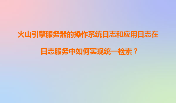 火山引擎服务器的操作系统日志和应用日志在日志服务中如何实现统一检索？
