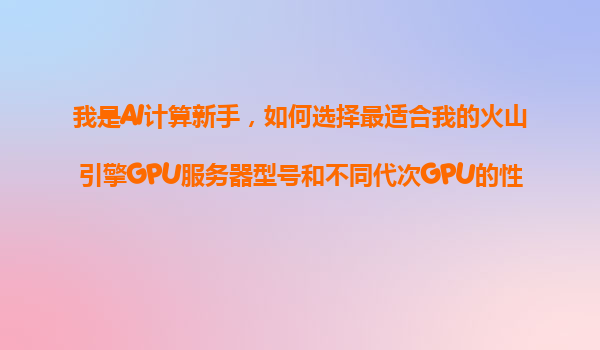 我是AI计算新手，如何选择最适合我的火山引擎GPU服务器型号和不同代次GPU的性能差异？