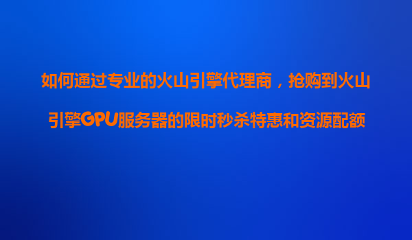 如何通过专业的火山引擎代理商，抢购到火山引擎GPU服务器的限时秒杀特惠和资源配额？