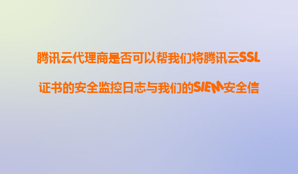 腾讯云代理商是否可以帮我们将腾讯云SSL证书的安全监控日志与我们的SIEM安全信息和事件管理系统进行集成？