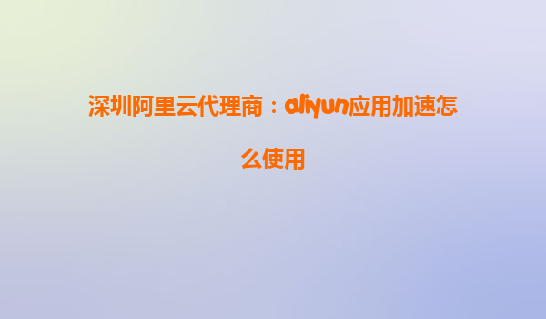 深圳阿里云代理商：aliyun应用加速怎么使用