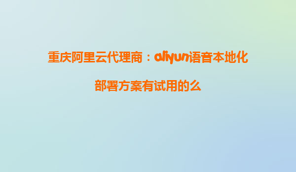 重庆阿里云代理商：aliyun语音本地化部署方案有试用的么
