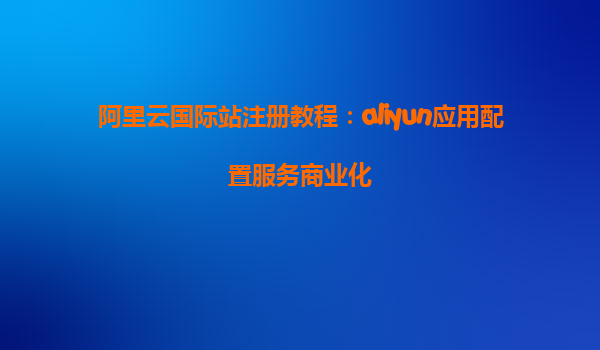 阿里云国际站注册教程：aliyun应用配置服务商业化