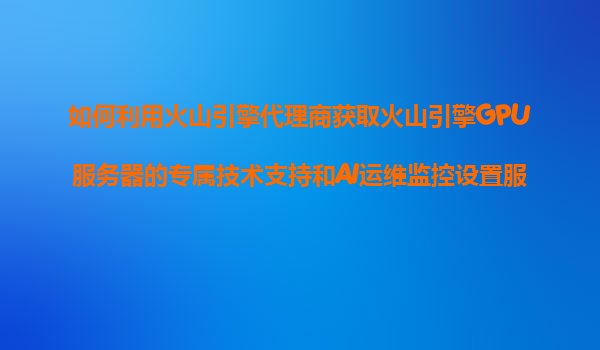 如何利用火山引擎代理商获取火山引擎GPU服务器的专属技术支持和AI运维监控设置服务？