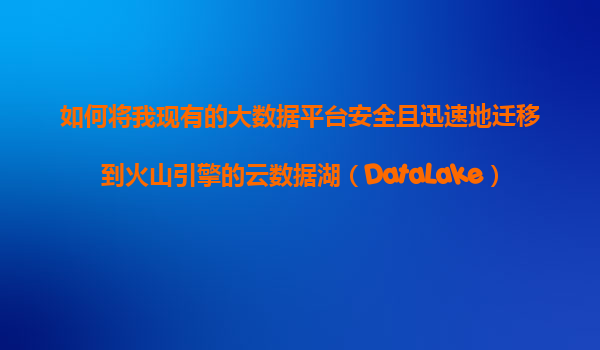 如何将我现有的大数据平台安全且迅速地迁移到火山引擎的云数据湖（DataLake）进行统一管理？