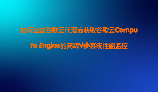 如何通过谷歌云代理商获取谷歌云Compute Engine的高级VM系统性能监控和故障预测服务？
