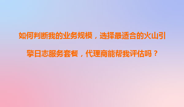 如何判断我的业务规模，选择最适合的火山引擎日志服务套餐，代理商能帮我评估吗？