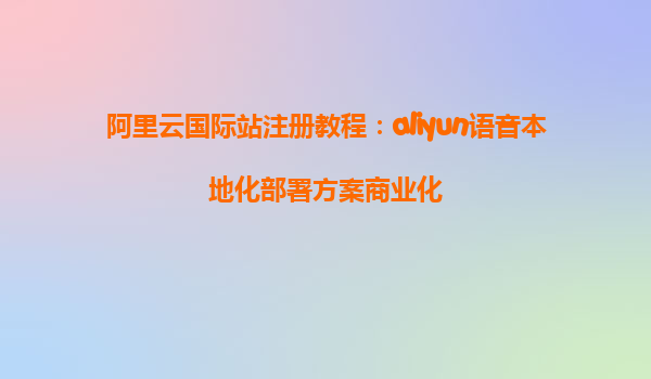 阿里云国际站注册教程：aliyun语音本地化部署方案商业化