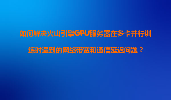 如何解决火山引擎GPU服务器在多卡并行训练时遇到的网络带宽和通信延迟问题？