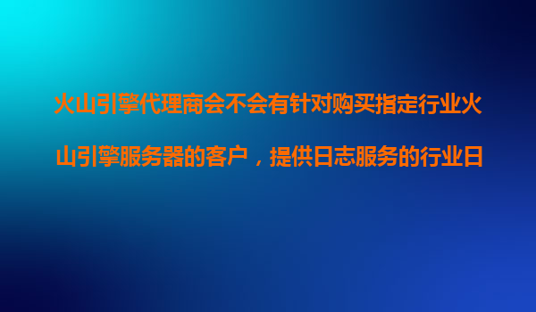 火山引擎代理商会不会有针对购买指定行业火山引擎服务器的客户，提供日志服务的行业日志模型？