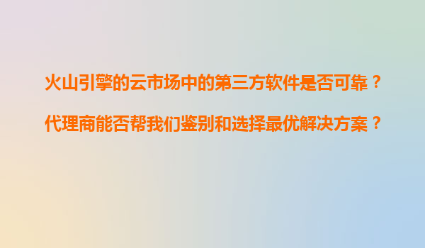 火山引擎的云市场中的第三方软件是否可靠？代理商能否帮我们鉴别和选择最优解决方案？