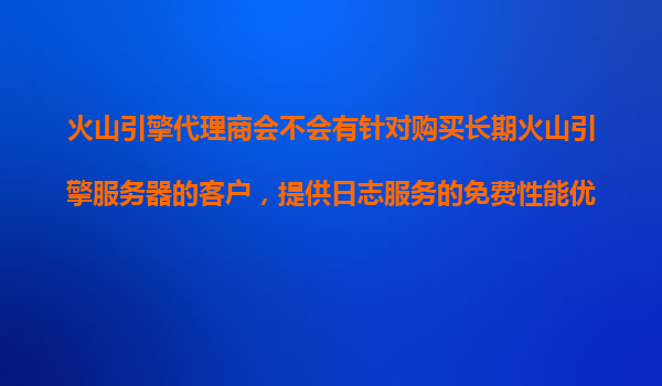 火山引擎代理商会不会有针对购买长期火山引擎服务器的客户，提供日志服务的免费性能优化？