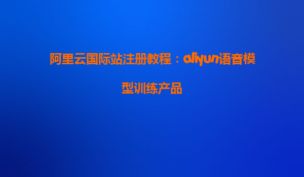阿里云国际站注册教程：aliyun语音模型训练产品
