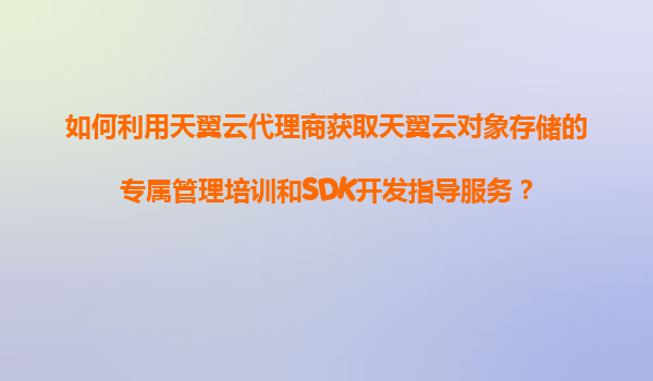 如何利用天翼云代理商获取天翼云对象存储的专属管理培训和SDK开发指导服务？