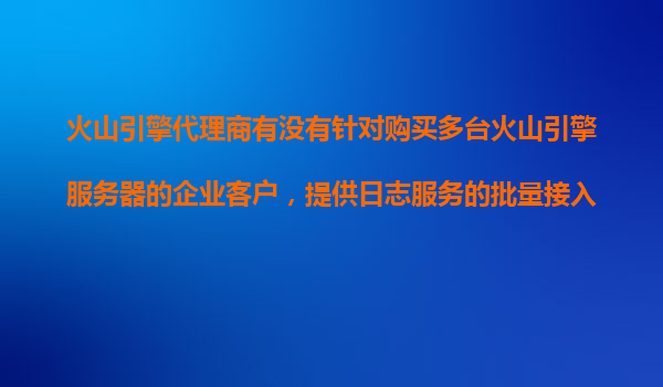 火山引擎代理商有没有针对购买多台火山引擎服务器的企业客户，提供日志服务的批量接入折扣？
