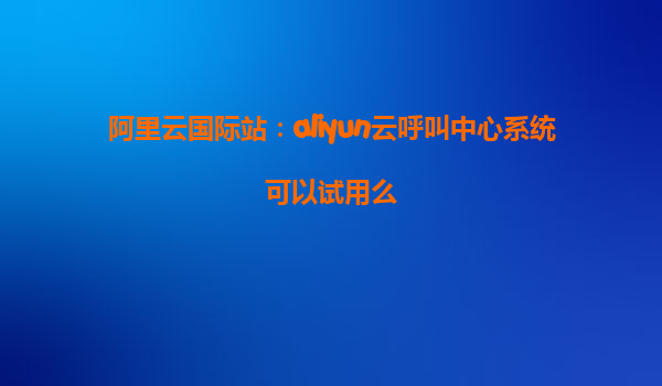 阿里云国际站：aliyun云呼叫中心系统可以试用么