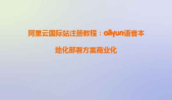 阿里云国际站注册教程：aliyun语音本地化部署方案商业化