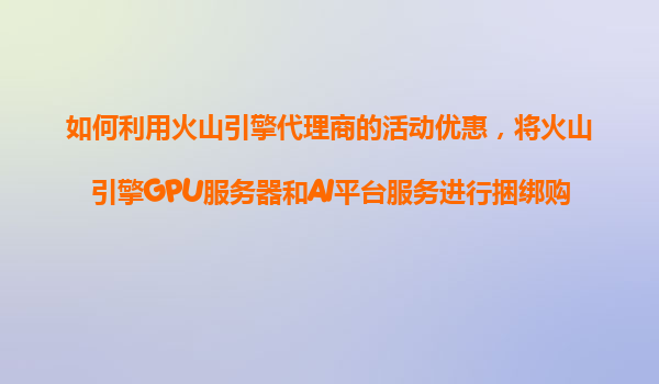 如何利用火山引擎代理商的活动优惠，将火山引擎GPU服务器和AI平台服务进行捆绑购买享受折扣？