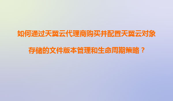 如何通过天翼云代理商购买并配置天翼云对象存储的文件版本管理和生命周期策略？
