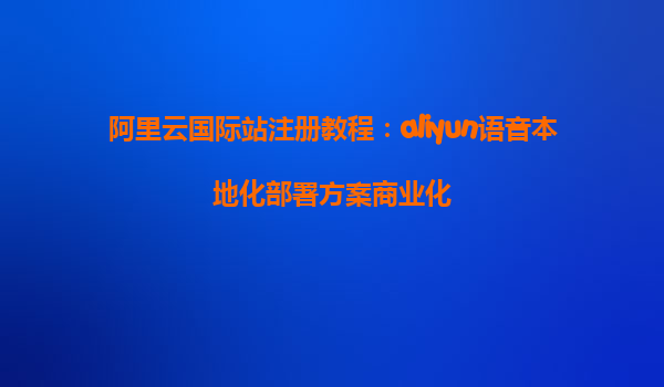 阿里云国际站注册教程：aliyun语音本地化部署方案商业化