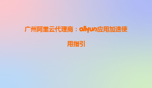 广州阿里云代理商：aliyun应用加速使用指引