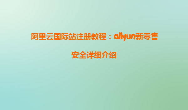 阿里云国际站注册教程：aliyun新零售安全详细介绍