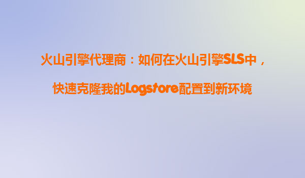 火山引擎代理商：如何在火山引擎SLS中，快速克隆我的Logstore配置到新环境？