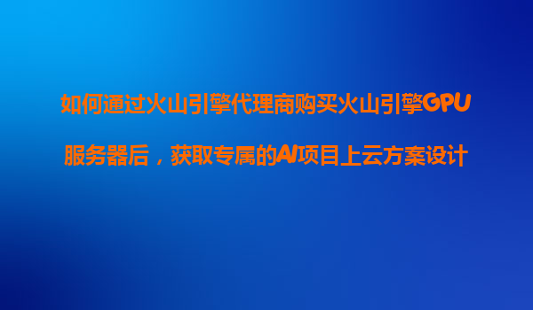 如何通过火山引擎代理商购买火山引擎GPU服务器后，获取专属的AI项目上云方案设计服务？