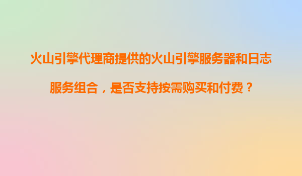火山引擎代理商提供的火山引擎服务器和日志服务组合，是否支持按需购买和付费？