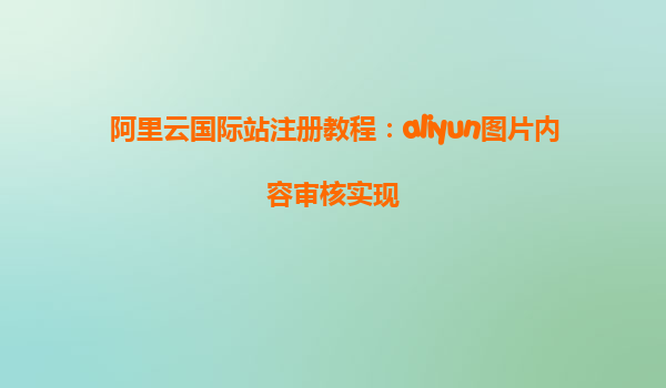 阿里云国际站注册教程：aliyun图片内容审核实现