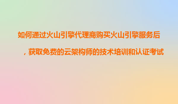 如何通过火山引擎代理商购买火山引擎服务后，获取免费的云架构师的技术培训和认证考试辅导服务？