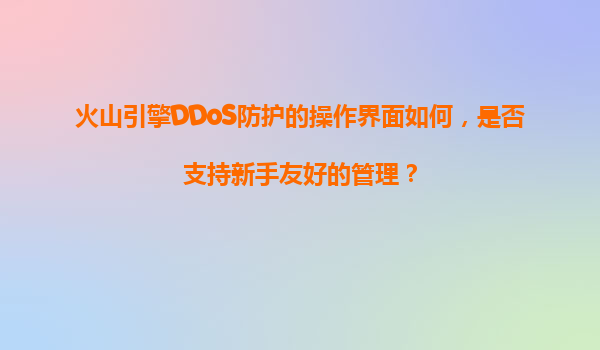火山引擎DDoS防护的操作界面如何，是否支持新手友好的管理？