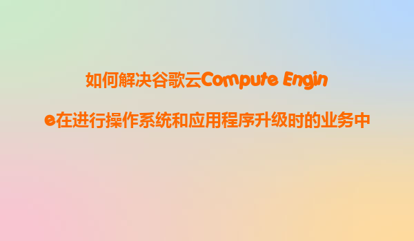 如何解决谷歌云Compute Engine在进行操作系统和应用程序升级时的业务中断问题？