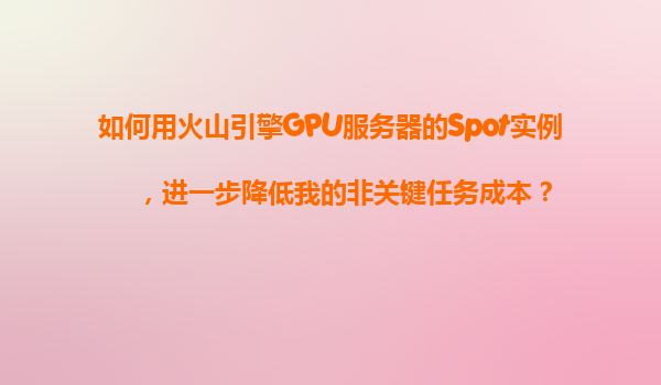 如何用火山引擎GPU服务器的Spot实例，进一步降低我的非关键任务成本？