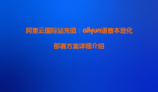 阿里云国际站充值：aliyun语音本地化部署方案详细介绍