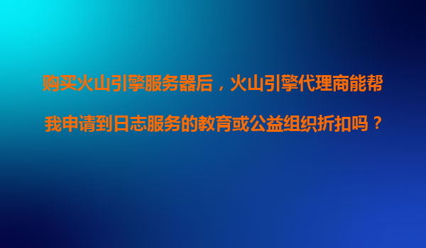 购买火山引擎服务器后，火山引擎代理商能帮我申请到日志服务的教育或公益组织折扣吗？