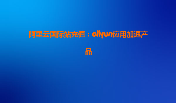 阿里云国际站充值：aliyun应用加速产品