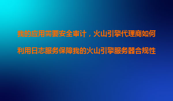 我的应用需要安全审计，火山引擎代理商如何利用日志服务保障我的火山引擎服务器合规性？