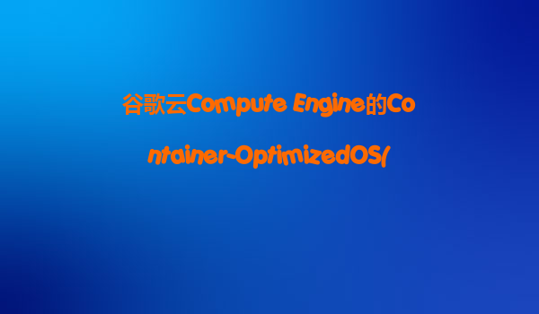 谷歌云Compute Engine的Container-OptimizedOS(COS)是什么？它适合我们运行Docker容器化的应用吗？