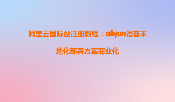 阿里云国际站注册教程：aliyun语音本地化部署方案商业化