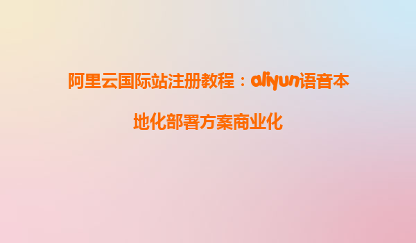 阿里云国际站注册教程：aliyun语音本地化部署方案商业化
